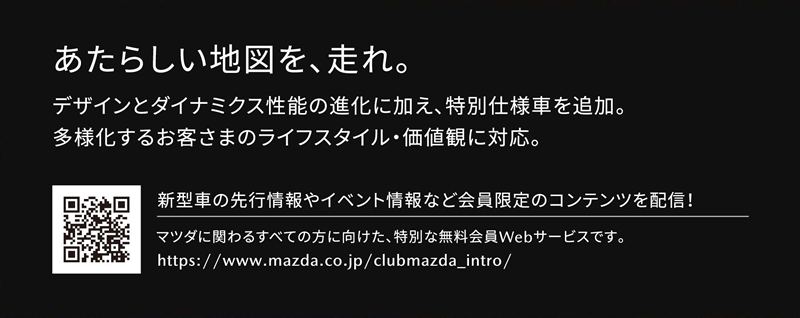 あたらしい地図を、走れ。デザインとダイナミクス性能の進化に加え、特別仕様車を追加。多様化するお客さまのライフスタイル・価値観に対応。 | 新型車の先行情報やイベント情報など会員限定のコンテンツを配信！マツダに関わるすべての方に向けた、特別な無料会員Webサービスです。