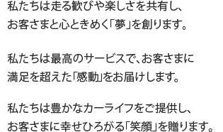 私たちは走る歓びや楽しさを共有し、<br />お客さまと心ときめく「夢」を創ります。/ 私たちは最高のサービスで、お客さまに<br />満足を超えた「感動」をお届けします。/私たちは豊かなカーライフをご提供し、<br />お客さまに幸せひろがる「笑顔」を贈ります。