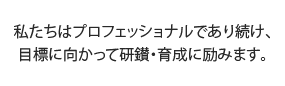 私たちはプロフェッショナルであり続け、目標に向かって研鑚・育成に励みます。