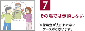 7.その場では示談しない / ※保険金が支払われないケースがございます。