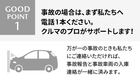 Good Point! 1 事故の場合は、まず私たちへ電話1本ください。クルマのプロがサポートします！